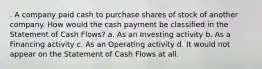 . A company paid cash to purchase shares of stock of another company. How would the cash payment be classified in the Statement of Cash Flows? a. As an Investing activity b. As a Financing activity c. As an Operating activity d. It would not appear on the Statement of Cash Flows at all.