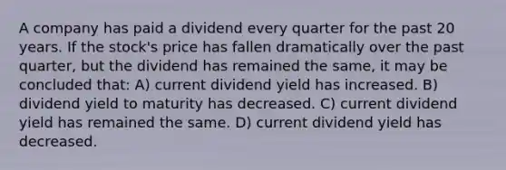 A company has paid a dividend every quarter for the past 20 years. If the stock's price has fallen dramatically over the past quarter, but the dividend has remained the same, it may be concluded that: A) current dividend yield has increased. B) dividend yield to maturity has decreased. C) current dividend yield has remained the same. D) current dividend yield has decreased.