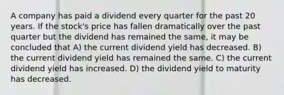 A company has paid a dividend every quarter for the past 20 years. If the stock's price has fallen dramatically over the past quarter but the dividend has remained the same, it may be concluded that A) the current dividend yield has decreased. B) the current dividend yield has remained the same. C) the current dividend yield has increased. D) the dividend yield to maturity has decreased.