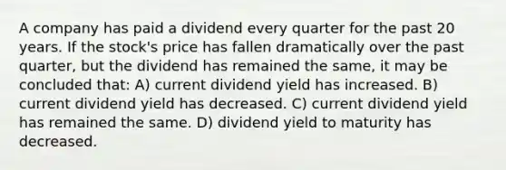 A company has paid a dividend every quarter for the past 20 years. If the stock's price has fallen dramatically over the past quarter, but the dividend has remained the same, it may be concluded that: A) current dividend yield has increased. B) current dividend yield has decreased. C) current dividend yield has remained the same. D) dividend yield to maturity has decreased.