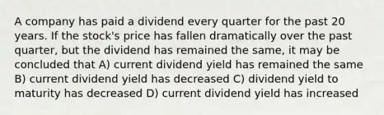 A company has paid a dividend every quarter for the past 20 years. If the stock's price has fallen dramatically over the past quarter, but the dividend has remained the same, it may be concluded that A) current dividend yield has remained the same B) current dividend yield has decreased C) dividend yield to maturity has decreased D) current dividend yield has increased