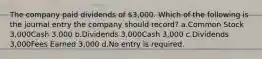 The company paid dividends of 3,000. Which of the following is the journal entry the company should record? a.Common Stock 3,000Cash 3,000 b.Dividends 3,000Cash 3,000 c.Dividends 3,000Fees Earned 3,000 d.No entry is required.