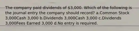 The company paid dividends of 3,000. Which of the following is the journal entry the company should record? a.Common Stock 3,000Cash 3,000 b.Dividends 3,000Cash 3,000 c.Dividends 3,000Fees Earned 3,000 d.No entry is required.