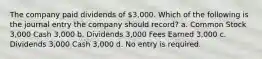 The company paid dividends of 3,000. Which of the following is the journal entry the company should record? a. Common Stock 3,000 Cash 3,000 b. Dividends 3,000 Fees Earned 3,000 c. Dividends 3,000 Cash 3,000 d. No entry is required.