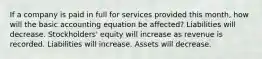 If a company is paid in full for services provided this month, how will the basic accounting equation be affected? Liabilities will decrease. Stockholders' equity will increase as revenue is recorded. Liabilities will increase. Assets will decrease.