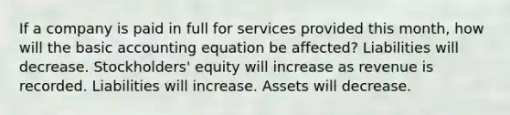 If a company is paid in full for services provided this month, how will the basic accounting equation be affected? Liabilities will decrease. Stockholders' equity will increase as revenue is recorded. Liabilities will increase. Assets will decrease.