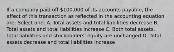 If a company paid off 100,000 of its accounts payable, the effect of this transaction as reflected in the accounting equation are: Select one: A. Total assets and total liabilities decrease B. Total assets and total liabilities increase C. Both total assets, total liabilities and stockholders' equity are unchanged D. Total assets decrease and total liabilities increase