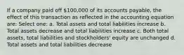 If a company paid off 100,000 of its accounts payable, the effect of this transaction as reflected in the accounting equation are: Select one: a. Total assets and total liabilities increase b. Total assets decrease and total liabilities increase c. Both total assets, total liabilities and stockholders' equity are unchanged d. Total assets and total liabilities decrease