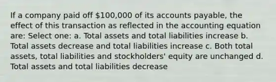 If a company paid off 100,000 of its accounts payable, the effect of this transaction as reflected in the accounting equation are: Select one: a. Total assets and total liabilities increase b. Total assets decrease and total liabilities increase c. Both total assets, total liabilities and stockholders' equity are unchanged d. Total assets and total liabilities decrease