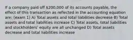 If a company paid off 200,000 of its accounts payable, the effect of this transaction as reflected in the accounting equation are: (exam 1) A) Total assets and total liabilities decrease B) Total assets and total liabilities increase C) Total assets, total liabilities and stockholders' equity are all unchanged D) Total assets decrease and total liabilities increase