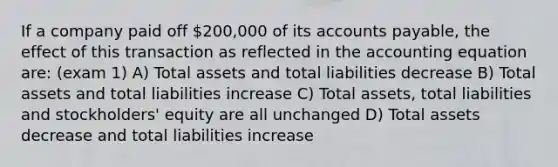 If a company paid off 200,000 of its accounts payable, the effect of this transaction as reflected in the accounting equation are: (exam 1) A) Total assets and total liabilities decrease B) Total assets and total liabilities increase C) Total assets, total liabilities and stockholders' equity are all unchanged D) Total assets decrease and total liabilities increase