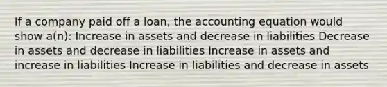 If a company paid off a loan, <a href='https://www.questionai.com/knowledge/k7UJ6J5ODQ-the-accounting-equation' class='anchor-knowledge'>the accounting equation</a> would show a(n): Increase in assets and decrease in liabilities Decrease in assets and decrease in liabilities Increase in assets and increase in liabilities Increase in liabilities and decrease in assets