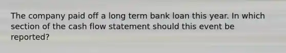 The company paid off a long term bank loan this year. In which section of the cash flow statement should this event be reported?