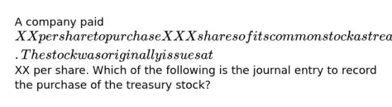 A company paid XX per share to purchase XXX shares of its common stock as treasury stock. The stock was originally issues atXX per share. Which of the following is the journal entry to record the purchase of the treasury stock?