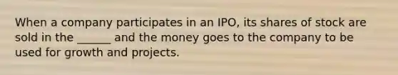 When a company participates in an IPO, its shares of stock are sold in the ______ and the money goes to the company to be used for growth and projects.