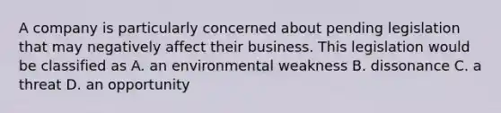 A company is particularly concerned about pending legislation that may negatively affect their business. This legislation would be classified as A. an environmental weakness B. dissonance C. a threat D. an opportunity