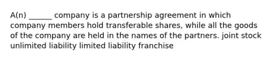 A(n) ______ company is a partnership agreement in which company members hold transferable shares, while all the goods of the company are held in the names of the partners. joint stock unlimited liability limited liability franchise