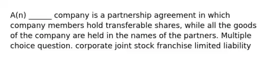 A(n) ______ company is a partnership agreement in which company members hold transferable shares, while all the goods of the company are held in the names of the partners. Multiple choice question. corporate joint stock franchise limited liability