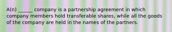 A(n) ______ company is a partnership agreement in which company members hold transferable shares, while all the goods of the company are held in the names of the partners.