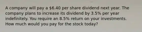 A company will pay a 6.40 per share dividend next year. The company plans to increase its dividend by 3.5% per year indefinitely. You require an 8.5% return on your investments. How much would you pay for the stock today?