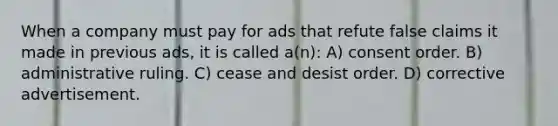 When a company must pay for ads that refute false claims it made in previous ads, it is called a(n): A) consent order. B) administrative ruling. C) cease and desist order. D) corrective advertisement.