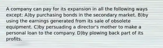 A company can pay for its expansion in all the following ways except: A)by purchasing bonds in the secondary market. B)by using the earnings generated from its sale of obsolete equipment. C)by persuading a director's mother to make a personal loan to the company. D)by plowing back part of its profits.