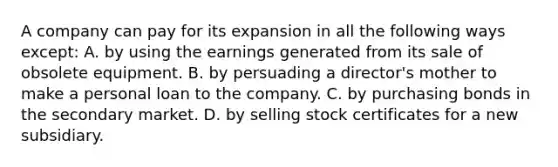 A company can pay for its expansion in all the following ways except: A. by using the earnings generated from its sale of obsolete equipment. B. by persuading a director's mother to make a personal loan to the company. C. by purchasing bonds in the secondary market. D. by selling stock certificates for a new subsidiary.