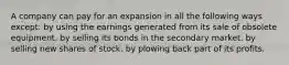 A company can pay for an expansion in all the following ways except: by using the earnings generated from its sale of obsolete equipment. by selling its bonds in the secondary market. by selling new shares of stock. by plowing back part of its profits.