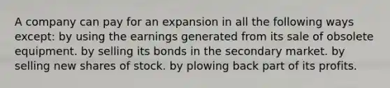 A company can pay for an expansion in all the following ways except: by using the earnings generated from its sale of obsolete equipment. by selling its bonds in the secondary market. by selling new shares of stock. by plowing back part of its profits.