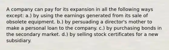 A company can pay for its expansion in all the following ways except: a.) by using the earnings generated from its sale of obsolete equipment. b.) by persuading a director's mother to make a personal loan to the company. c.) by purchasing bonds in the secondary market. d.) by selling stock certificates for a new subsidiary.