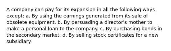 A company can pay for its expansion in all the following ways except: a. By using the earnings generated from its sale of obsolete equipment. b. By persuading a director's mother to make a personal loan to the company. c. By purchasing bonds in the secondary market. d. By selling stock certificates for a new subsidiary