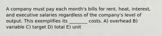 A company must pay each month's bills for rent, heat, interest, and executive salaries regardless of the company's level of output. This exemplifies its ________ costs. A) overhead B) variable C) target D) total E) unit