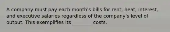 A company must pay each month's bills for rent, heat, interest, and executive salaries regardless of the company's level of output. This exemplifies its ________ costs.