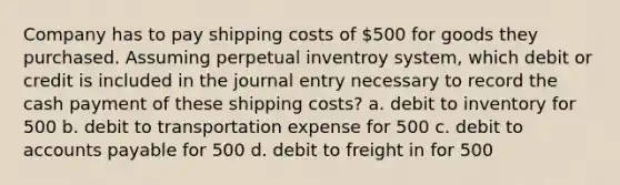 Company has to pay shipping costs of 500 for goods they purchased. Assuming perpetual inventroy system, which debit or credit is included in the journal entry necessary to record the cash payment of these shipping costs? a. debit to inventory for 500 b. debit to transportation expense for 500 c. debit to accounts payable for 500 d. debit to freight in for 500