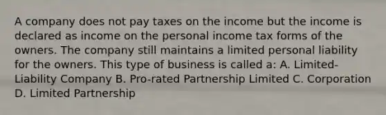 A company does not pay taxes on the income but the income is declared as income on the personal income tax forms of the owners. The company still maintains a limited personal liability for the owners. This type of business is called a: A. Limited-Liability Company B. Pro-rated Partnership Limited C. Corporation D. Limited Partnership