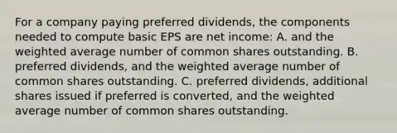 For a company paying preferred dividends, the components needed to compute basic EPS are net income: A. and the weighted average number of common shares outstanding. B. preferred dividends, and the weighted average number of common shares outstanding. C. preferred dividends, additional shares issued if preferred is converted, and the weighted average number of common shares outstanding.