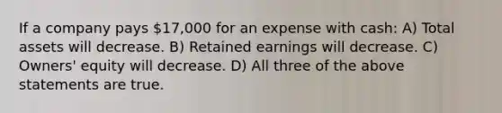 If a company pays 17,000 for an expense with cash: A) Total assets will decrease. B) Retained earnings will decrease. C) Owners' equity will decrease. D) All three of the above statements are true.