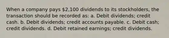 When a company pays 2,100 dividends to its stockholders, the transaction should be recorded as: a. Debit dividends; credit cash. b. Debit dividends; credit accounts payable. c. Debit cash; credit dividends. d. Debit retained earnings; credit dividends.