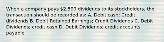 When a company pays 2,500 dividends to its stockholders, the transaction should be recorded as: A. Debit cash; Credit dividends B. Debit Retained Earnings; Credit Dividends C. Debit Dividends; credit cash D. Debit Dividends; credit accounts payable