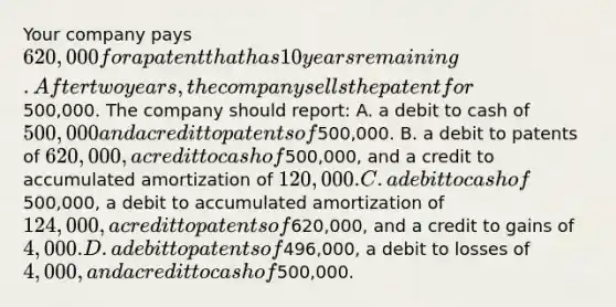 Your company pays 620,000 for a patent that has 10 years remaining. After two years, the company sells the patent for500,000. The company should report: A. a debit to cash of 500,000 and a credit to patents of500,000. B. a debit to patents of 620,000, a credit to cash of500,000, and a credit to accumulated amortization of 120,000. C. a debit to cash of500,000, a debit to accumulated amortization of124,000, a credit to patents of620,000, and a credit to gains of4,000. D. a debit to patents of496,000, a debit to losses of 4,000, and a credit to cash of500,000.