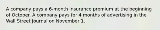 A company pays a 6-month insurance premium at the beginning of October. A company pays for 4 months of advertising in the Wall Street Journal on November 1.