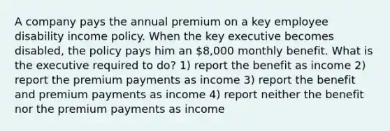 A company pays the annual premium on a key employee disability income policy. When the key executive becomes disabled, the policy pays him an 8,000 monthly benefit. What is the executive required to do? 1) report the benefit as income 2) report the premium payments as income 3) report the benefit and premium payments as income 4) report neither the benefit nor the premium payments as income