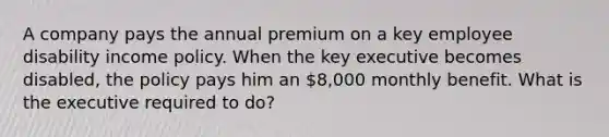 A company pays the annual premium on a key employee disability income policy. When the key executive becomes disabled, the policy pays him an 8,000 monthly benefit. What is the executive required to do?