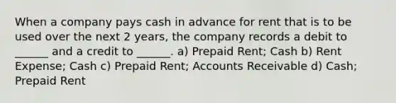 When a company pays cash in advance for rent that is to be used over the next 2 years, the company records a debit to ______ and a credit to ______. a) Prepaid Rent; Cash b) Rent Expense; Cash c) Prepaid Rent; Accounts Receivable d) Cash; Prepaid Rent