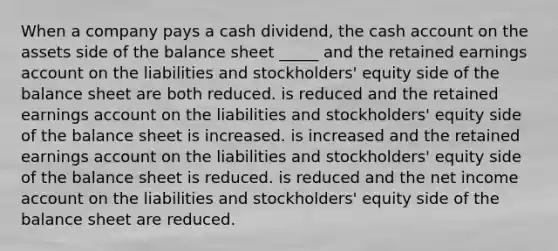 When a company pays a cash dividend, the cash account on the assets side of the balance sheet _____ and the retained earnings account on the liabilities and stockholders' equity side of the balance sheet are both reduced. is reduced and the retained earnings account on the liabilities and stockholders' equity side of the balance sheet is increased. is increased and the retained earnings account on the liabilities and stockholders' equity side of the balance sheet is reduced. is reduced and the net income account on the liabilities and stockholders' equity side of the balance sheet are reduced.