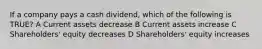 If a company pays a cash dividend, which of the following is TRUE? A Current assets decrease B Current assets increase C Shareholders' equity decreases D Shareholders' equity increases