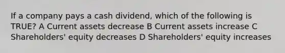 If a company pays a cash dividend, which of the following is TRUE? A Current assets decrease B Current assets increase C Shareholders' equity decreases D Shareholders' equity increases