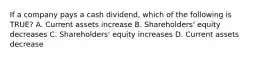 If a company pays a cash dividend, which of the following is TRUE? A. Current assets increase B. Shareholders' equity decreases C. Shareholders' equity increases D. Current assets decrease