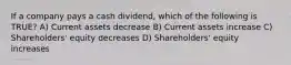 If a company pays a cash dividend, which of the following is TRUE? A) Current assets decrease B) Current assets increase C) Shareholders' equity decreases D) Shareholders' equity increases