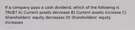 If a company pays a cash dividend, which of the following is TRUE? A) Current assets decrease B) Current assets increase C) Shareholders' equity decreases D) Shareholders' equity increases